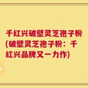 千红兴破壁灵芝孢子粉(破壁灵芝孢子粉：千红兴品牌又一力作)