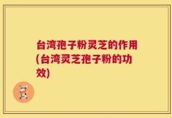台湾孢子粉灵芝的作用(台湾灵芝孢子粉的功效)