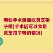 哪些手术后能吃灵芝孢子粉(手术后可以食用灵芝孢子粉的情况)