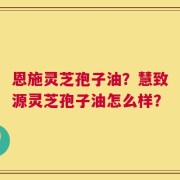 恩施灵芝孢子油？慧致源灵芝孢子油怎么样？