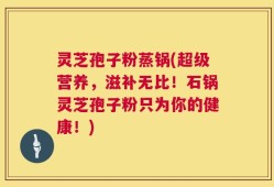 灵芝孢子粉蒸锅(超级营养，滋补无比！石锅灵芝孢子粉只为你的健康！)