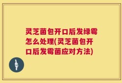 灵芝菌包开口后发绿霉怎么处理(灵芝菌包开口后发霉菌应对方法)