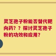 灵芝孢子粉能否替代靶向药？？探讨灵芝孢子粉的功效和应用？