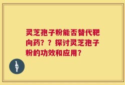灵芝孢子粉能否替代靶向药？？探讨灵芝孢子粉的功效和应用？