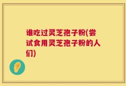 谁吃过灵芝孢子粉(尝试食用灵芝孢子粉的人们)