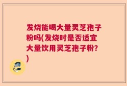 发烧能喝大量灵芝孢子粉吗(发烧时是否适宜大量饮用灵芝孢子粉？)