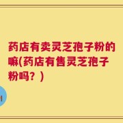药店有卖灵芝孢子粉的嘛(药店有售灵芝孢子粉吗？)