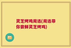 灵芝烤鸡周迅(周迅带你尝鲜灵芝烤鸡)