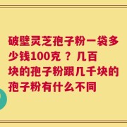 破壁灵芝孢子粉一袋多少钱100克 ？几百块的孢子粉跟几千块的孢子粉有什么不同