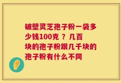 破壁灵芝孢子粉一袋多少钱100克 ？几百块的孢子粉跟几千块的孢子粉有什么不同