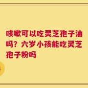 咳嗽可以吃灵芝孢子油吗？六岁小孩能吃灵芝孢子粉吗