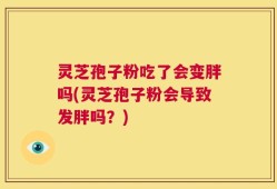 灵芝孢子粉吃了会变胖吗(灵芝孢子粉会导致发胖吗？)