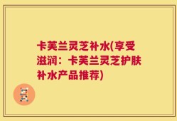 卡芙兰灵芝补水(享受滋润：卡芙兰灵芝护肤补水产品推荐)