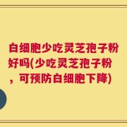 白细胞少吃灵芝孢子粉好吗(少吃灵芝孢子粉，可预防白细胞下降)