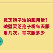 灵芝孢子油的服用量？破壁灵芝孢子粉每天服用几次，每次服多少