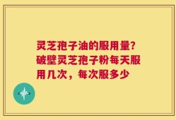 灵芝孢子油的服用量？破壁灵芝孢子粉每天服用几次，每次服多少
