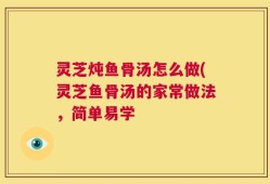 灵芝炖鱼骨汤怎么做(灵芝鱼骨汤的家常做法，简单易学