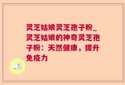 灵芝姑娘灵芝孢子粉_灵芝姑娘的神奇灵芝孢子粉：天然健康，提升免疫力