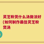 灵芝粉煲什么汤做法好(如何制作最佳灵芝粉煲汤