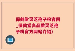 保鹤堂灵芝孢子粉官网_保鹤堂高品质灵芝孢子粉官方网站介绍)