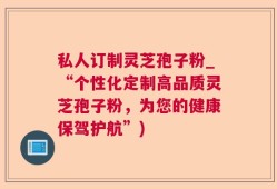 私人订制灵芝孢子粉_“个性化定制高品质灵芝孢子粉，为您的健康保驾护航”)