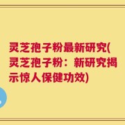 灵芝孢子粉最新研究(灵芝孢子粉：新研究揭示惊人保健功效)