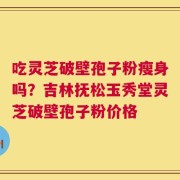 吃灵芝破壁孢子粉瘦身吗？吉林抚松玉秀堂灵芝破壁孢子粉价格