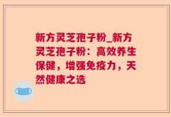 新方灵芝孢子粉_新方灵芝孢子粉：高效养生保健，增强免疫力，天然健康之选