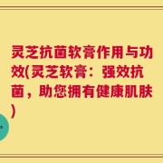 灵芝抗菌软膏作用与功效(灵芝软膏：强效抗菌，助您拥有健康肌肤)