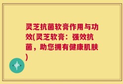 灵芝抗菌软膏作用与功效(灵芝软膏：强效抗菌，助您拥有健康肌肤)