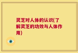 灵芝对人体的认识(了解灵芝的功效与人体作用)