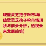 破壁灵芝孢子粉市场(破壁灵芝孢子粉市场现状与前景分析，透视未来发展趋势)