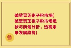 破壁灵芝孢子粉市场(破壁灵芝孢子粉市场现状与前景分析，透视未来发展趋势)