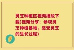灵芝种植区视频播放下载(视频分享：参观灵芝种植基地，感受灵芝的生长过程)
