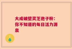 大成破壁灵芝孢子粉：你不知道的每日活力源泉