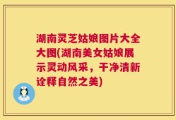湖南灵芝姑娘图片大全大图(湖南美女姑娘展示灵动风采，干净清新诠释自然之美)