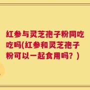 红参与灵芝孢子粉同吃吃吗(红参和灵芝孢子粉可以一起食用吗？)