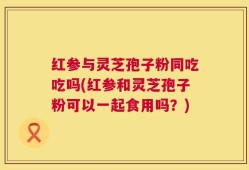 红参与灵芝孢子粉同吃吃吗(红参和灵芝孢子粉可以一起食用吗？)
