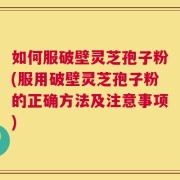 如何服破壁灵芝孢子粉(服用破壁灵芝孢子粉的正确方法及注意事项)