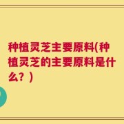 种植灵芝主要原料(种植灵芝的主要原料是什么？)