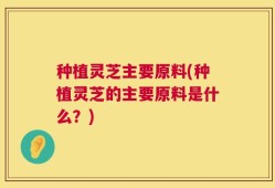 种植灵芝主要原料(种植灵芝的主要原料是什么？)
