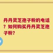丹丹灵芝孢子粉的电话？如何购买丹丹灵芝孢子粉？
