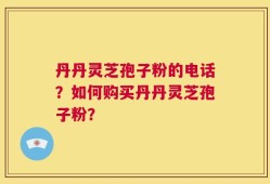 丹丹灵芝孢子粉的电话？如何购买丹丹灵芝孢子粉？