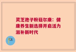 灵芝孢子粉菇尔康：健康养生新选择开启活力滋补新时代