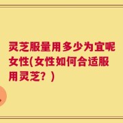 灵芝服量用多少为宜呢女性(女性如何合适服用灵芝？)