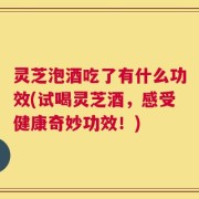 灵芝泡酒吃了有什么功效(试喝灵芝酒，感受健康奇妙功效！)