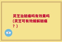 灵芝治腿痛吗有效果吗(灵芝可有效缓解腿痛？)