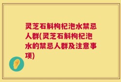 灵芝石斛枸杞泡水禁忌人群(灵芝石斛枸杞泡水的禁忌人群及注意事项)