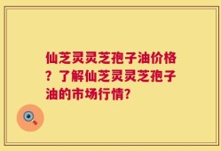 仙芝灵灵芝孢子油价格？了解仙芝灵灵芝孢子油的市场行情？