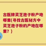 古医牌灵芝孢子粉产地哪里(寻找古医秘方中灵芝孢子粉的产地在哪里？)